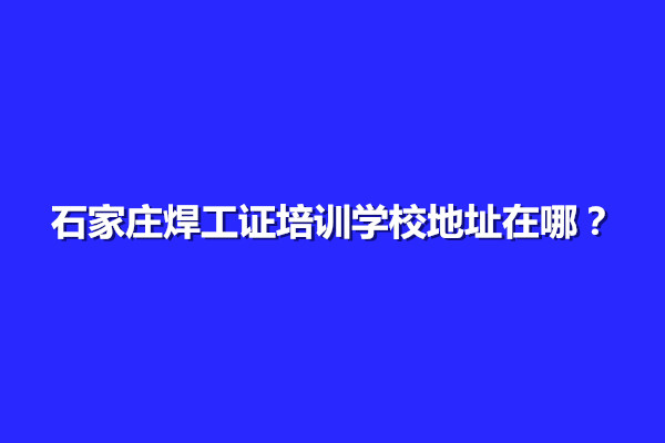 石家莊焊工證培訓學校地址在哪？